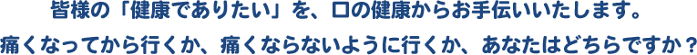 皆様の「健康でありたい」を、口の健康からお手伝いいたします。痛くなってから行くか、痛くならないように行くか、あなたはどちらですか？