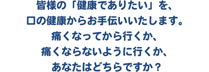 皆様の「健康でありたい」を、口の健康からお手伝いいたします。痛くなってから行くか、痛くならないように行くか、あなたはどちらですか？